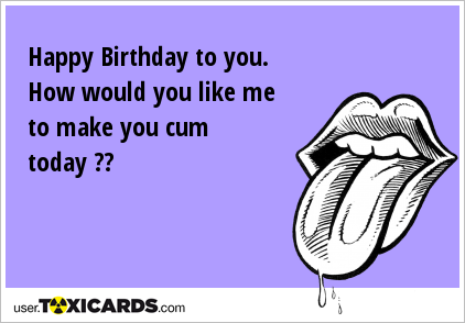 Happy Birthday to you. How would you like me to make you cum today ??