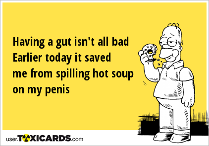Having a gut isn't all bad Earlier today it saved me from spilling hot soup on my penis