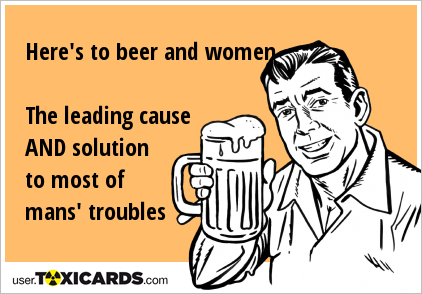 Here's to beer and women The leading cause AND solution to most of mans' troubles