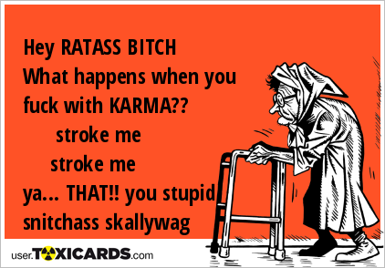 Hey RATASS BITCH What happens when you fuck with KARMA?? stroke me stroke me ya... THAT!! you stupid snitchass skallywag