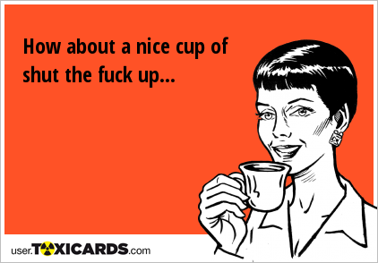 How about a nice cup of shut the fuck up...
