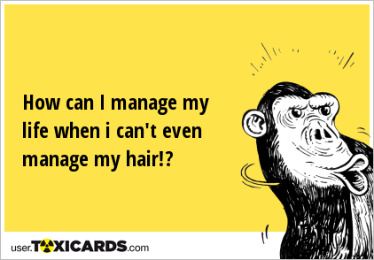 How can I manage my life when i can't even manage my hair!?