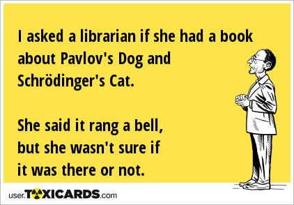 I asked a librarian if she had a book about Pavlov's Dog and Schrödinger's Cat. She said it rang a bell, but she wasn't sure if it was there or not.
