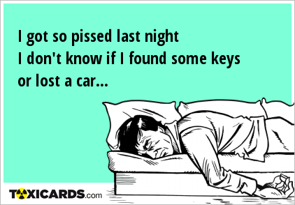 I got so pissed last night I don't know if I found some keys or lost a car...