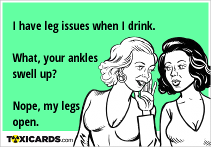 I have leg issues when I drink. What, your ankles swell up? Nope, my legs open.
