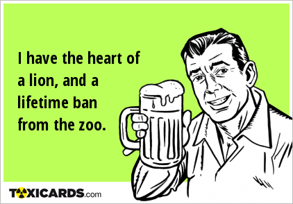 I have the heart of a lion, and a lifetime ban from the zoo.