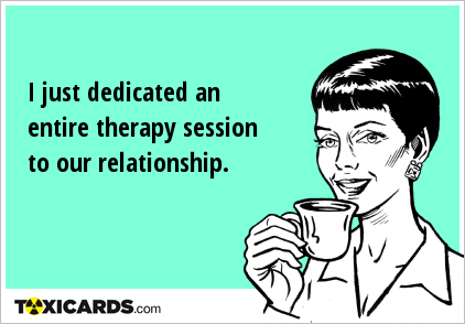 I just dedicated an entire therapy session to our relationship.