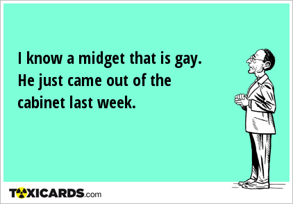 I know a midget that is gay. He just came out of the cabinet last week.
