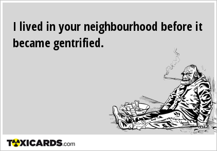 I lived in your neighbourhood before it became gentrified.