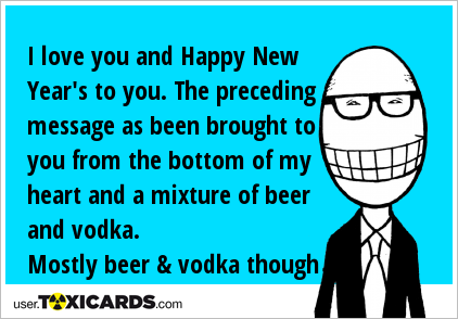 I love you and Happy New Year's to you. The preceding message as been brought to you from the bottom of my heart and a mixture of beer and vodka. Mostly beer & vodka though