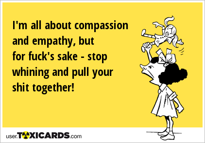 I'm all about compassion and empathy, but for fuck's sake - stop whining and pull your shit together!