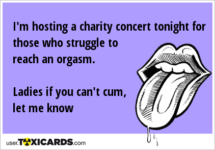 I'm hosting a charity concert tonight for those who struggle to reach an orgasm. Ladies if you can't cum, let me know