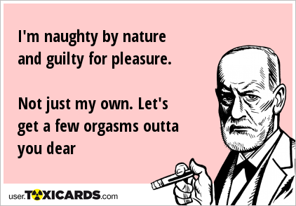 I'm naughty by nature and guilty for pleasure. Not just my own. Let's get a few orgasms outta you dear
