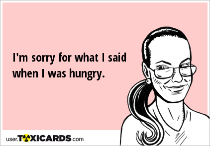 I'm sorry for what I said when I was hungry.