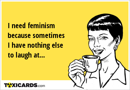 I need feminism because sometimes I have nothing else to laugh at...