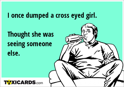 I once dumped a cross eyed girl. Thought she was seeing someone else.