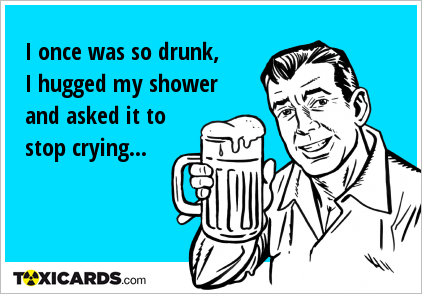 I once was so drunk, I hugged my shower and asked it to stop crying...