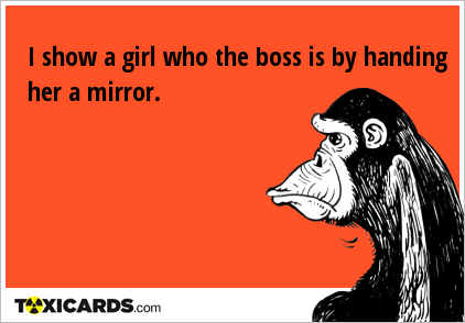 I show a girl who the boss is by handing her a mirror.