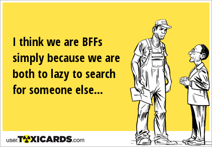 I think we are BFFs simply because we are both to lazy to search for someone else...