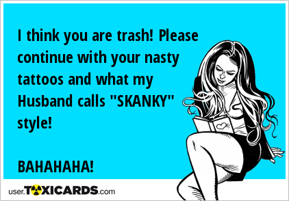 I think you are trash! Please continue with your nasty tattoos and what my Husband calls "SKANKY" style! BAHAHAHA!