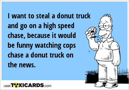 I want to steal a donut truck and go on a high speed chase, because it would be funny watching cops chase a donut truck on the news.