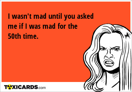 I wasn't mad until you asked me if I was mad for the 50th time.