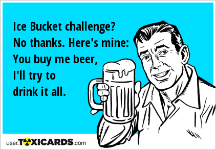 Ice Bucket challenge? No thanks. Here's mine: You buy me beer, I'll try to drink it all.