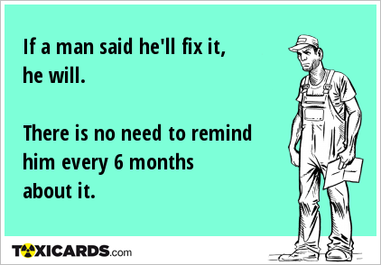 If a man said he'll fix it, he will. There is no need to remind him every 6 months about it.