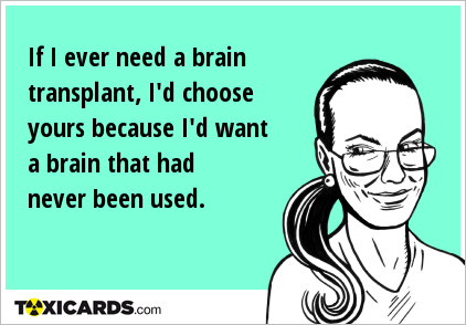 If I ever need a brain transplant, I'd choose yours because I'd want a brain that had never been used.