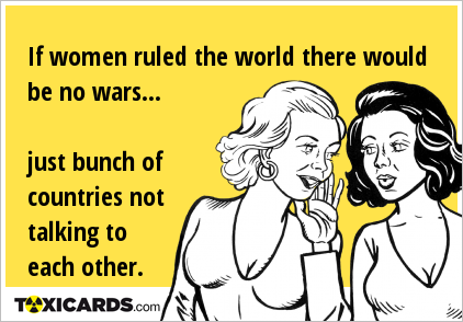 If women ruled the world there would be no wars... just bunch of countries not talking to each other.