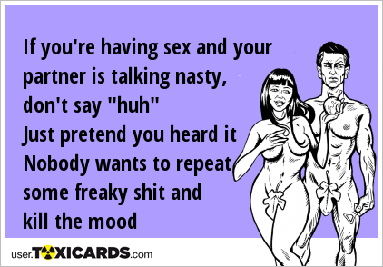 If you're having sex and your partner is talking nasty, don't say "huh" Just pretend you heard it Nobody wants to repeat some freaky shit and kill the mood