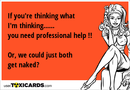 If you're thinking what I'm thinking...... you need professional help !! Or, we could just both get naked?