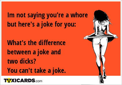 Im not saying you're a whore but here's a joke for you: What's the difference between a joke and two dicks? You can't take a joke.