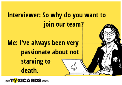 Interviewer: So why do you want to join our team? Me: I've always been very passionate about not starving to death.