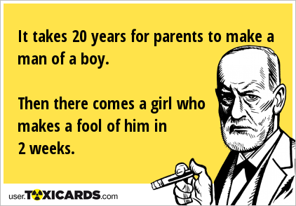 It takes 20 years for parents to make a man of a boy. Then there comes a girl who makes a fool of him in 2 weeks.
