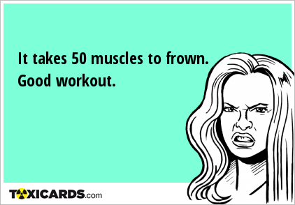 It takes 50 muscles to frown. Good workout.