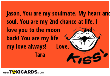 Jason, You are my soulmate. My heart and soul. You are my 2nd chance at life. I love you to the moon and back! You are my life my love always! Love, Tara