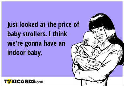 Just looked at the price of baby strollers. I think we're gonna have an indoor baby.