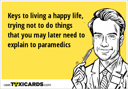 Keys to living a happy life, trying not to do things that you may later need to explain to paramedics