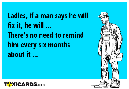 Ladies, if a man says he will fix it, he will ... There's no need to remind him every six months about it ...
