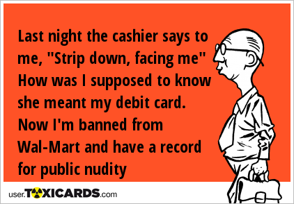Last night the cashier says to me, "Strip down, facing me" How was I supposed to know she meant my debit card. Now I'm banned from Wal-Mart and have a record for public nudity