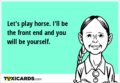 Let's play horse. I'll be the front end and you will be yourself.