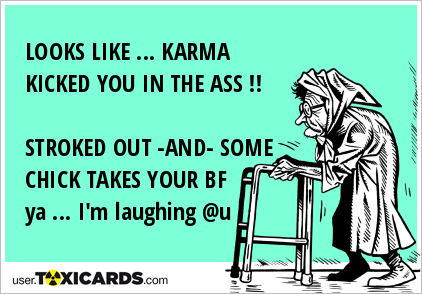 LOOKS LIKE ... KARMA KICKED YOU IN THE ASS !! STROKED OUT -AND- SOME CHICK TAKES YOUR BF ya ... I'm laughing @u