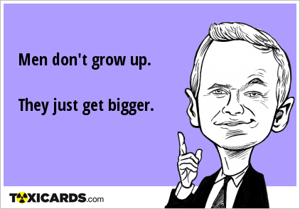 Men don't grow up. They just get bigger.