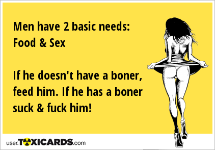 Men have 2 basic needs: Food & Sex If he doesn't have a boner, feed him. If he has a boner suck & fuck him!