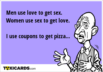 Men use love to get sex. Women use sex to get love. I use coupons to get pizza...