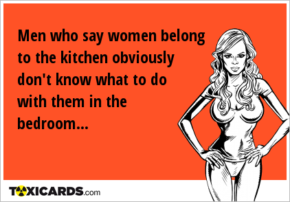 Men who say women belong to the kitchen obviously don't know what to do with them in the bedroom...