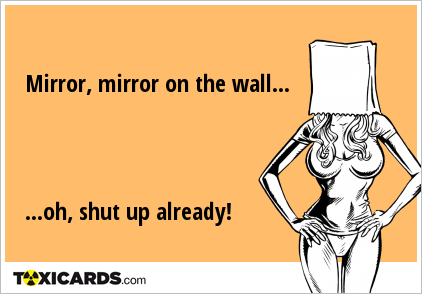 Mirror, mirror on the wall... ...oh, shut up already!