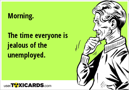 Morning. The time everyone is jealous of the unemployed.
