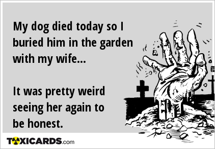 My dog died today so I buried him in the garden with my wife... It was pretty weird seeing her again to be honest.